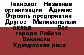 Технолог › Название организации ­ Адамас › Отрасль предприятия ­ Другое › Минимальный оклад ­ 90 000 - Все города Работа » Вакансии   . Удмуртская респ.